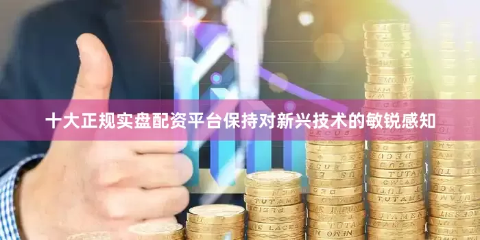 十大正规实盘配资平台保持对新兴技术的敏锐感知